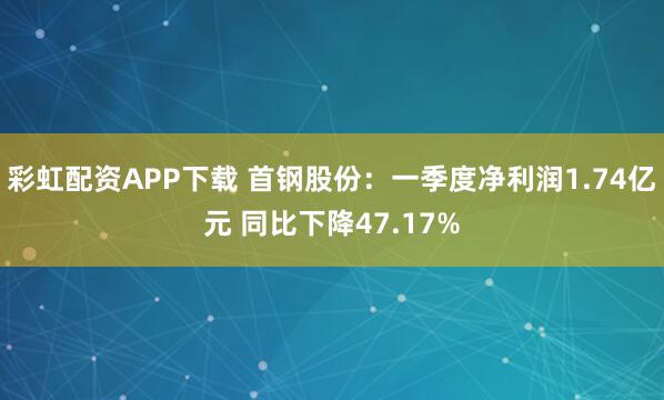 彩虹配资APP下载 首钢股份：一季度净利润1.74亿元 同比下降47.17%