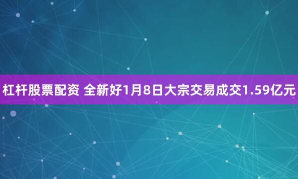 杠杆股票配资 全新好1月8日大宗交易成交1.59亿元