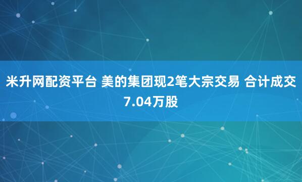 米升网配资平台 美的集团现2笔大宗交易 合计成交7.04万股
