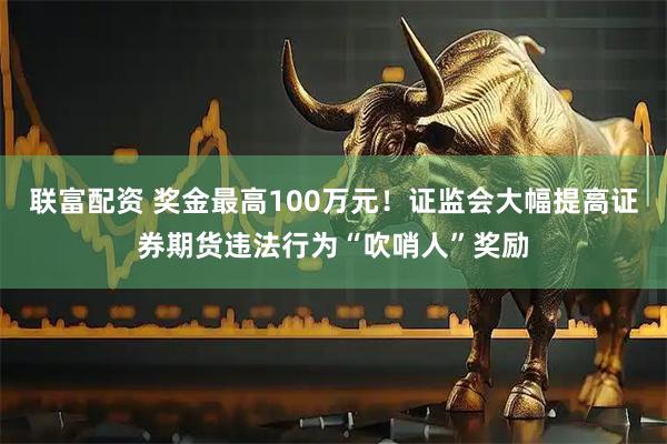 联富配资 奖金最高100万元！证监会大幅提高证券期货违法行为“吹哨人”奖励