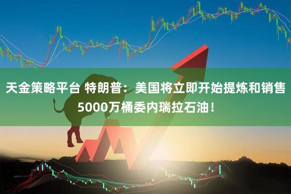天金策略平台 特朗普：美国将立即开始提炼和销售5000万桶委内瑞拉石油！
