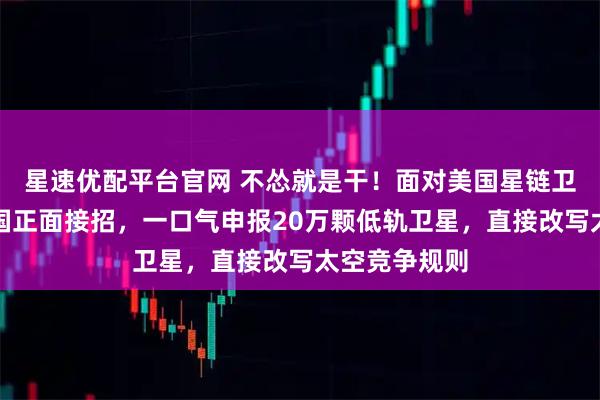 星速优配平台官网 不怂就是干！面对美国星链卫星威胁，中国正面接招，一口气申报20万颗低轨卫星，直接改写太空竞争规则