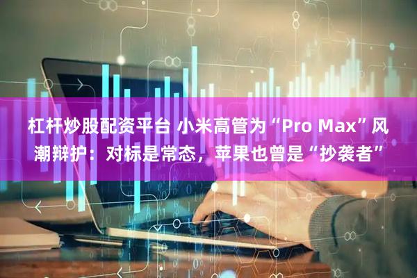 杠杆炒股配资平台 小米高管为“Pro Max”风潮辩护：对标是常态，苹果也曾是“抄袭者”