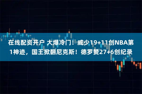 在线配资开户 大爆冷门！威少19+11创NBA第1神迹，国王掀翻尼克斯！德罗赞27+6创纪录
