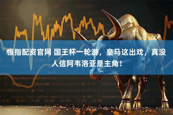 恒指配资官网 国王杯一轮游，皇马这出戏，真没人信阿韦洛亚是主角！