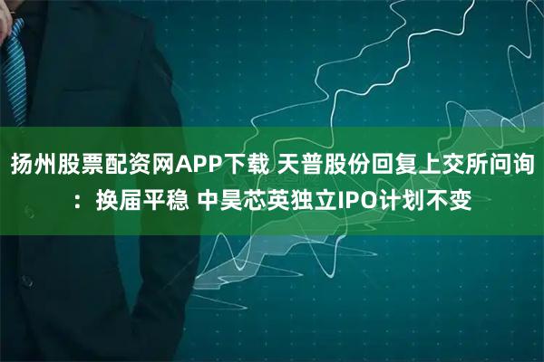 扬州股票配资网APP下载 天普股份回复上交所问询：换届平稳 中昊芯英独立IPO计划不变