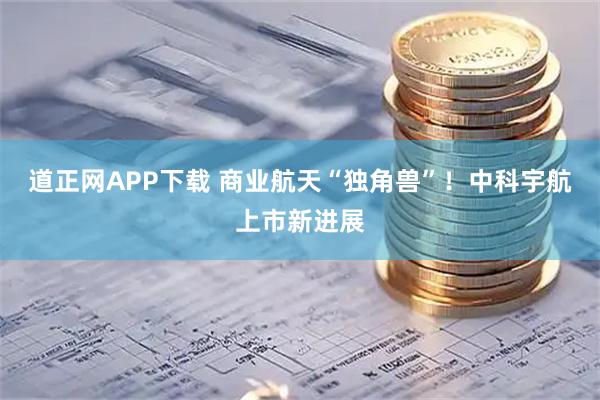 道正网APP下载 商业航天“独角兽”！中科宇航上市新进展