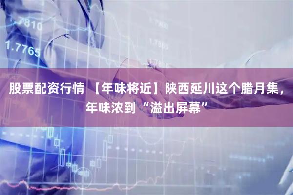 股票配资行情 【年味将近】陕西延川这个腊月集，年味浓到 “溢出屏幕”