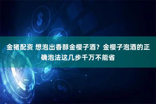 金猪配资 想泡出香醇金樱子酒？金樱子泡酒的正确泡法这几步千万不能省