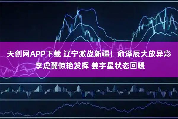 天创网APP下载 辽宁激战新疆！俞泽辰大放异彩 李虎翼惊艳发挥 姜宇星状态回暖