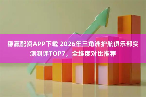 稳赢配资APP下载 2026年三角洲护航俱乐部实测测评TOP7，全维度对比推荐