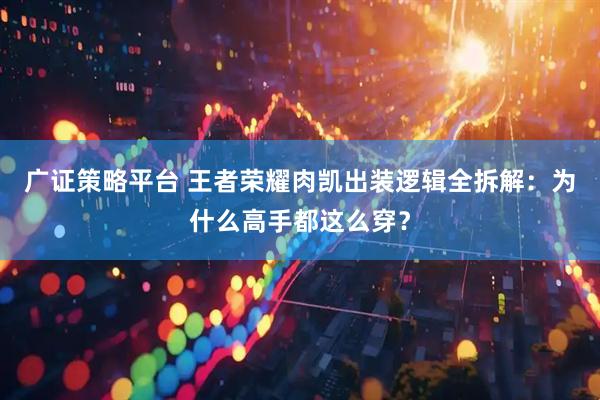 广证策略平台 王者荣耀肉凯出装逻辑全拆解：为什么高手都这么穿？