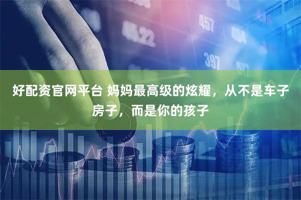 好配资官网平台 妈妈最高级的炫耀，从不是车子房子，而是你的孩子