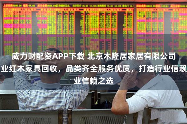 威力财配资APP下载 北京木隆居家居有限公司：专业红木家具回收，品类齐全服务优质，打造行业信赖之选