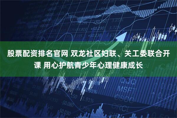 股票配资排名官网 双龙社区妇联、关工委联合开课 用心护航青少年心理健康成长