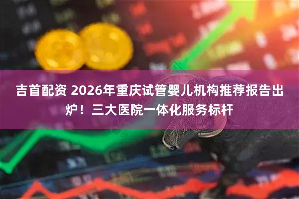 吉首配资 2026年重庆试管婴儿机构推荐报告出炉！三大医院一体化服务标杆