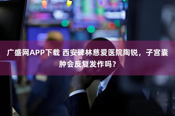 广盛网APP下载 西安碑林慈爱医院陶锐，子宫囊肿会反复发作吗？