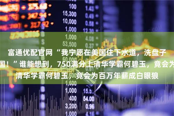 富通优配官网 “我宁愿在美国住下水道，洗盘子，我也绝不会回中国！”谁能想到，750满分上清华学霸何碧玉，竟会为百万年薪成白眼狼