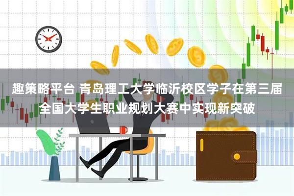 趣策略平台 青岛理工大学临沂校区学子在第三届全国大学生职业规划大赛中实现新突破