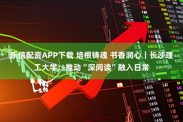 乐信配资APP下载 培根铸魂 书香润心｜长沙理工大学：推动“深阅读”融入日常